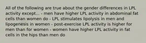 All of the following are true about the gender differences in LPL activity except... - men have higher LPL activity in abdominal fat cells than women do - LPL stimulates lipolysis in men and lipogenesis in women - post-exercise LPL activity is higher for men than for women - women have higher LPL activity in fat cells in the hips than men do