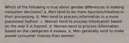 Which of the following is true about gender differences in making consumer decisions? a. Men tend to be more heuristic/intuitive in their processing. b. Men tend to process information in a more piecemeal fashion. c. Women tend to process information based on the way it is framed. d. Women tend to process information based on the categories it evokes. e. Men generally tend to make poorer consumer choices than women.