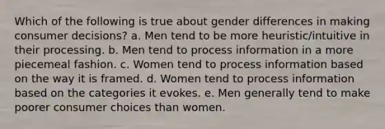 Which of the following is true about gender differences in making consumer decisions? a. Men tend to be more heuristic/intuitive in their processing. b. Men tend to process information in a more piecemeal fashion. c. Women tend to process information based on the way it is framed. d. Women tend to process information based on the categories it evokes. e. Men generally tend to make poorer consumer choices than women.