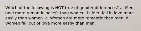 Which of the following is NOT true of gender differences? a. Men hold more romantic beliefs than women. b. Men fall in love more easily than women. c. Women are more romantic than men. d. Women fall out of love more easily than men.