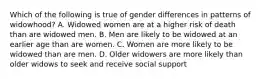 Which of the following is true of gender differences in patterns of widowhood? A. Widowed women are at a higher risk of death than are widowed men. B. Men are likely to be widowed at an earlier age than are women. C. Women are more likely to be widowed than are men. D. Older widowers are more likely than older widows to seek and receive social support