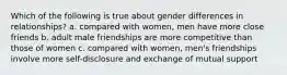 Which of the following is true about gender differences in relationships? a. compared with women, men have more close friends b. adult male friendships are more competitive than those of women c. compared with women, men's friendships involve more self-disclosure and exchange of mutual support