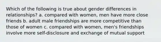 Which of the following is true about gender differences in relationships? a. compared with women, men have more close friends b. adult male friendships are more competitive than those of women c. compared with women, men's friendships involve more self-disclosure and exchange of mutual support