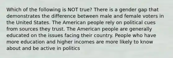 Which of the following is NOT true? There is a gender gap that demonstrates the difference between male and female voters in the United States. The American people rely on political cues from sources they trust. The American people are generally educated on the issues facing their country. People who have more education and higher incomes are more likely to know about and be active in politics