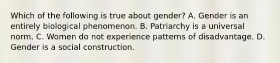 Which of the following is true about gender? A. Gender is an entirely biological phenomenon. B. Patriarchy is a universal norm. C. Women do not experience patterns of disadvantage. D. Gender is a social construction.