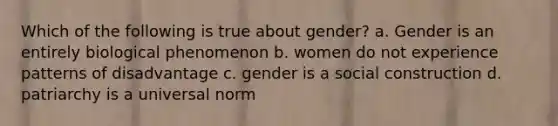 Which of the following is true about gender? a. Gender is an entirely biological phenomenon b. women do not experience patterns of disadvantage c. gender is a social construction d. patriarchy is a universal norm