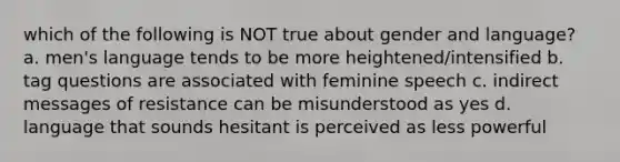 which of the following is NOT true about gender and language? a. men's language tends to be more heightened/intensified b. tag questions are associated with feminine speech c. indirect messages of resistance can be misunderstood as yes d. language that sounds hesitant is perceived as less powerful