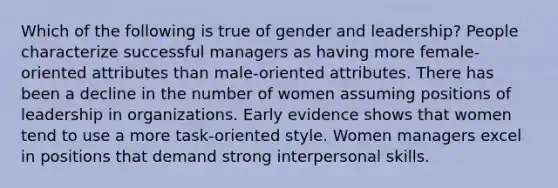 Which of the following is true of gender and leadership? People characterize successful managers as having more female-oriented attributes than male-oriented attributes. There has been a decline in the number of women assuming positions of leadership in organizations. Early evidence shows that women tend to use a more task-oriented style. Women managers excel in positions that demand strong interpersonal skills.