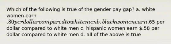 Which of the following is true of the gender pay gap? a. white women earn .80 per dollar compared to white men b. black women earn.65 per dollar compared to white men c. hispanic women earn .58 per dollar compared to white men d. all of the above is true