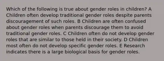 Which of the following is true about gender roles in children? A Children often develop traditional gender roles despite parents discouragement of such roles. B Children are often confused about gender roles when parents discourage them to avoid traditional gender roles. C Children often do not develop gender roles that are similar to those held in their society. D Children most often do not develop specific gender roles. E Research indicates there is a large biological basis for gender roles.