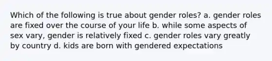 Which of the following is true about gender roles? a. gender roles are fixed over the course of your life b. while some aspects of sex vary, gender is relatively fixed c. gender roles vary greatly by country d. kids are born with gendered expectations