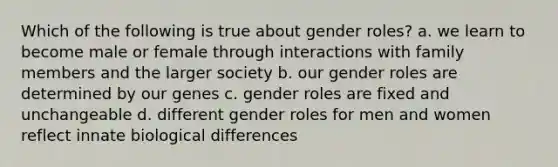 Which of the following is true about gender roles? a. we learn to become male or female through interactions with family members and the larger society b. our gender roles are determined by our genes c. gender roles are fixed and unchangeable d. different gender roles for men and women reflect innate biological differences