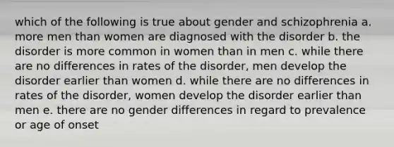 which of the following is true about gender and schizophrenia a. more men than women are diagnosed with the disorder b. the disorder is more common in women than in men c. while there are no differences in rates of the disorder, men develop the disorder earlier than women d. while there are no differences in rates of the disorder, women develop the disorder earlier than men e. there are no gender differences in regard to prevalence or age of onset