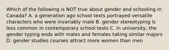 Which of the following is NOT true about gender and schooling in Canada? A. a generation ago school texts portrayed versatile characters who were invariably male B. gender stereotyping is less common in contemporary school tests C. in university, the gender typing ends with males and females taking similar majors D. gender studies courses attract more women than men