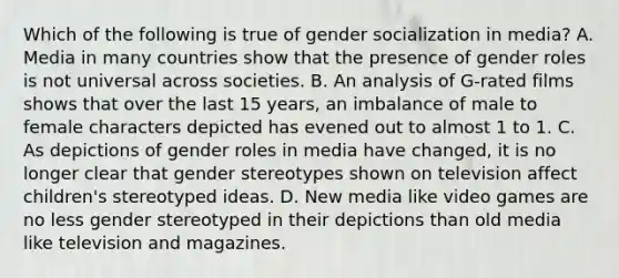 Which of the following is true of gender socialization in media? A. Media in many countries show that the presence of gender roles is not universal across societies. B. An analysis of G-rated films shows that over the last 15 years, an imbalance of male to female characters depicted has evened out to almost 1 to 1. C. As depictions of gender roles in media have changed, it is no longer clear that gender stereotypes shown on television affect children's stereotyped ideas. D. New media like video games are no less gender stereotyped in their depictions than old media like television and magazines.