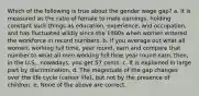 Which of the following is true about the gender wage gap? a. It is measured as the ratio of female to male earnings, holding constant such things as education, experience, and occupation, and has fluctuated wildly since the 1980s when women entered the workforce in record numbers. b. If you average out what all women, working full time, year round, earn and compare that number to what all men working full time year round earn, then, in the U.S., nowadays, you get 57 cents. c. It is explained in large part by discrimination. d. The magnitude of the gap changes over the life cycle (career life), but not by the presence of children. e. None of the above are correct.