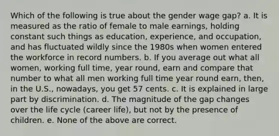 Which of the following is true about the gender wage gap? a. It is measured as the ratio of female to male earnings, holding constant such things as education, experience, and occupation, and has fluctuated wildly since the 1980s when women entered the workforce in record numbers. b. If you average out what all women, working full time, year round, earn and compare that number to what all men working full time year round earn, then, in the U.S., nowadays, you get 57 cents. c. It is explained in large part by discrimination. d. The magnitude of the gap changes over the life cycle (career life), but not by the presence of children. e. None of the above are correct.