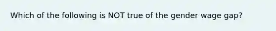 Which of the following is NOT true of the gender wage gap?