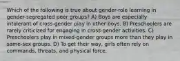 Which of the following is true about gender-role learning in gender-segregated peer groups? A) Boys are especially intolerant of cross-gender play in other boys. B) Preschoolers are rarely criticized for engaging in cross-gender activities. C) Preschoolers play in mixed-gender groups more than they play in same-sex groups. D) To get their way, girls often rely on commands, threats, and physical force.