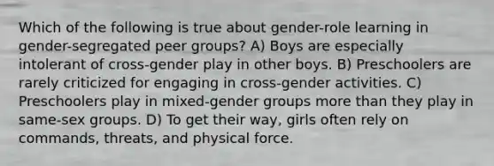 Which of the following is true about gender-role learning in gender-segregated peer groups? A) Boys are especially intolerant of cross-gender play in other boys. B) Preschoolers are rarely criticized for engaging in cross-gender activities. C) Preschoolers play in mixed-gender groups more than they play in same-sex groups. D) To get their way, girls often rely on commands, threats, and physical force.