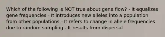 Which of the following is NOT true about gene flow? - It equalizes gene frequencies - It introduces new alleles into a population from other populations - It refers to change in allele frequencies due to random sampling - It results from dispersal