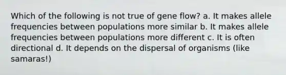 Which of the following is not true of gene flow? a. It makes allele frequencies between populations more similar b. It makes allele frequencies between populations more different c. It is often directional d. It depends on the dispersal of organisms (like samaras!)