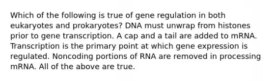 Which of the following is true of gene regulation in both eukaryotes and prokaryotes? DNA must unwrap from histones prior to gene transcription. A cap and a tail are added to mRNA. Transcription is the primary point at which <a href='https://www.questionai.com/knowledge/kFtiqWOIJT-gene-expression' class='anchor-knowledge'>gene expression</a> is regulated. Noncoding portions of RNA are removed in processing mRNA. All of the above are true.