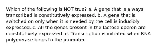 Which of the following is NOT true? a. A gene that is always transcribed is constitutively expressed. b. A gene that is switched on only when it is needed by the cell is inducibly expressed. c. All the genes present in the lactose operon are constitutively expressed. d. Transcription is initiated when RNA polymerase binds to the promoter.