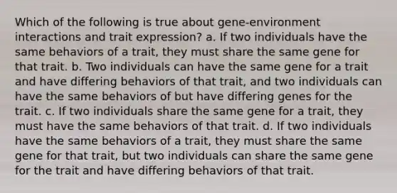 Which of the following is true about gene-environment interactions and trait expression? a. If two individuals have the same behaviors of a trait, they must share the same gene for that trait. b. Two individuals can have the same gene for a trait and have differing behaviors of that trait, and two individuals can have the same behaviors of but have differing genes for the trait. c. If two individuals share the same gene for a trait, they must have the same behaviors of that trait. d. If two individuals have the same behaviors of a trait, they must share the same gene for that trait, but two individuals can share the same gene for the trait and have differing behaviors of that trait.