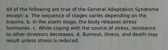 All of the following are true of the General Adaptation Syndrome except: a. The sequence of stages varies depending on the trauma. b. In the alarm stage, the body releases stress hormones. c. While coping with the source of stress, resistance to other stressors decreases. d. Burnout, illness, and death may result unless stress is reduced.