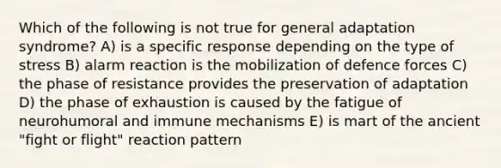 Which of the following is not true for general adaptation syndrome? A) is a specific response depending on the type of stress B) alarm reaction is the mobilization of defence forces C) the phase of resistance provides the preservation of adaptation D) the phase of exhaustion is caused by the fatigue of neurohumoral and immune mechanisms E) is mart of the ancient "fight or flight" reaction pattern