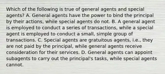 Which of the following is true of general agents and special agents? A. General agents have the power to bind the principal by their actions, while special agents do not. B. A general agent is employed to conduct a series of transactions, while a special agent is employed to conduct a small, simple group of transactions. C. Special agents are gratuitous agents, i.e., they are not paid by the principal, while general agents receive consideration for their services. D. General agents can appoint subagents to carry out the principal's tasks, while special agents cannot.