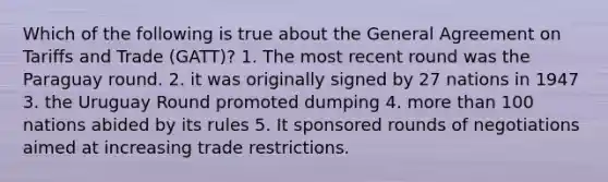 Which of the following is true about the General Agreement on Tariffs and Trade (GATT)? 1. The most recent round was the Paraguay round. 2. it was originally signed by 27 nations in 1947 3. the Uruguay Round promoted dumping 4. <a href='https://www.questionai.com/knowledge/keWHlEPx42-more-than' class='anchor-knowledge'>more than</a> 100 nations abided by its rules 5. It sponsored rounds of negotiations aimed at increasing trade restrictions.