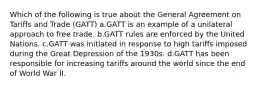 Which of the following is true about the General Agreement on Tariffs and Trade (GATT) a.GATT is an example of a unilateral approach to free trade. b.GATT rules are enforced by the United Nations. c.GATT was initiated in response to high tariffs imposed during the Great Depression of the 1930s. d.GATT has been responsible for increasing tariffs around the world since the end of World War II.