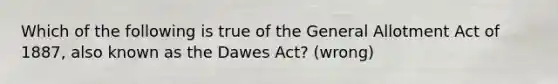 Which of the following is true of the General Allotment Act of 1887, also known as the Dawes Act? (wrong)