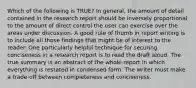 Which of the following is TRUE? In general, the amount of detail contained in the research report should be inversely proportional to the amount of direct control the user can exercise over the areas under discussion. A good rule of thumb in report writing is to include all those findings that might be of interest to the reader. One particularly helpful technique for securing conciseness in a research report is to read the draft aloud. The true summary is an abstract of the whole report in which everything is restated in condensed form. The writer must make a trade-off between completeness and conciseness.