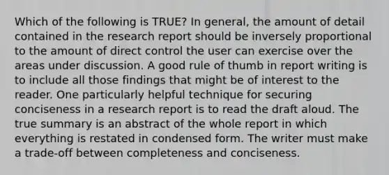 Which of the following is TRUE? In general, the amount of detail contained in the research report should be inversely proportional to the amount of direct control the user can exercise over the areas under discussion. A good rule of thumb in report writing is to include all those findings that might be of interest to the reader. One particularly helpful technique for securing conciseness in a research report is to read the draft aloud. The true summary is an abstract of the whole report in which everything is restated in condensed form. The writer must make a trade-off between completeness and conciseness.