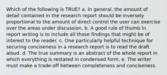 Which of the following is TRUE? a. In general, the amount of detail contained in the research report should be inversely proportional to the amount of direct control the user can exercise over the areas under discussion. b. A good rule of thumb in report writing is to include all those findings that might be of interest to the reader. c. One particularly helpful technique for securing conciseness in a research report is to read the draft aloud. d. The true summary is an abstract of the whole report in which everything is restated in condensed form. e. The writer must make a trade-off between completeness and conciseness.