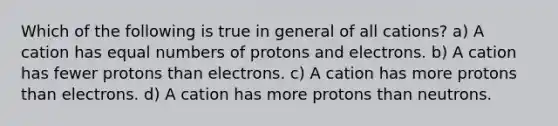 Which of the following is true in general of all cations? a) A cation has equal numbers of protons and electrons. b) A cation has fewer protons than electrons. c) A cation has more protons than electrons. d) A cation has more protons than neutrons.