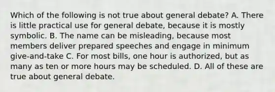 Which of the following is not true about general debate? A. There is little practical use for general debate, because it is mostly symbolic. B. The name can be misleading, because most members deliver prepared speeches and engage in minimum give-and-take C. For most bills, one hour is authorized, but as many as ten or more hours may be scheduled. D. All of these are true about general debate.