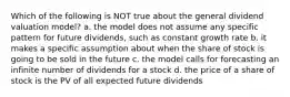 Which of the following is NOT true about the general dividend valuation model? a. the model does not assume any specific pattern for future dividends, such as constant growth rate b. it makes a specific assumption about when the share of stock is going to be sold in the future c. the model calls for forecasting an infinite number of dividends for a stock d. the price of a share of stock is the PV of all expected future dividends