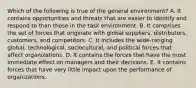 Which of the following is true of the general environment? A. It contains opportunities and threats that are easier to identify and respond to than those in the task environment. B. It comprises the set of forces that originate with global suppliers, distributors, customers, and competitors. C. It includes the wide-ranging global, technological, sociocultural, and political forces that affect organizations. D. It contains the forces that have the most immediate effect on managers and their decisions. E. It contains forces that have very little impact upon the performance of organizations.