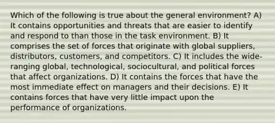 Which of the following is true about the general environment? A) It contains opportunities and threats that are easier to identify and respond to than those in the task environment. B) It comprises the set of forces that originate with global suppliers, distributors, customers, and competitors. C) It includes the wide-ranging global, technological, sociocultural, and political forces that affect organizations. D) It contains the forces that have the most immediate effect on managers and their decisions. E) It contains forces that have very little impact upon the performance of organizations.