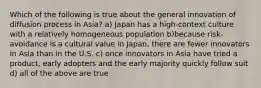 Which of the following is true about the general innovation of diffusion process in Asia? a) Japan has a high-context culture with a relatively homogeneous population b)because risk-avoidance is a cultural value in Japan, there are fewer innovators in Asia than in the U.S. c) once innovators in Asia have tried a product, early adopters and the early majority quickly follow suit d) all of the above are true