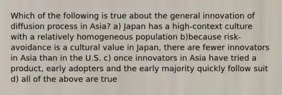 Which of the following is true about the general innovation of diffusion process in Asia? a) Japan has a high-context culture with a relatively homogeneous population b)because risk-avoidance is a cultural value in Japan, there are fewer innovators in Asia than in the U.S. c) once innovators in Asia have tried a product, early adopters and the early majority quickly follow suit d) all of the above are true