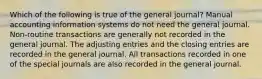 Which of the following is true of the general journal? Manual accounting information systems do not need the general journal. Non-routine transactions are generally not recorded in the general journal. The adjusting entries and the closing entries are recorded in the general journal. All transactions recorded in one of the special journals are also recorded in the general journal.