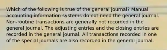 Which of the following is true of the general journal? Manual accounting information systems do not need the general journal. Non-routine transactions are generally not recorded in the general journal. The adjusting entries and the closing entries are recorded in the general journal. All transactions recorded in one of the special journals are also recorded in the general journal.