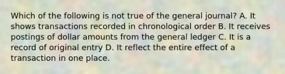 Which of the following is not true of the general journal? A. It shows transactions recorded in chronological order B. It receives postings of dollar amounts from the general ledger C. It is a record of original entry D. It reflect the entire effect of a transaction in one place.