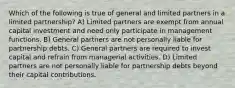 Which of the following is true of general and limited partners in a limited partnership? A) Limited partners are exempt from annual capital investment and need only participate in management functions. B) General partners are not personally liable for partnership debts. C) General partners are required to invest capital and refrain from managerial activities. D) Limited partners are not personally liable for partnership debts beyond their capital contributions.