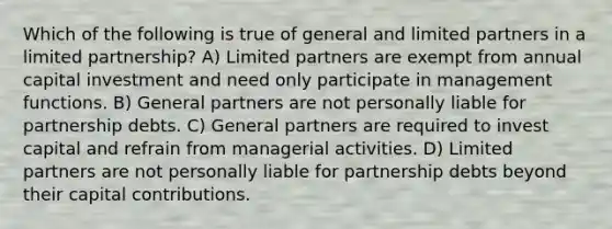 Which of the following is true of general and limited partners in a <a href='https://www.questionai.com/knowledge/kmd4h5Q7st-limited-partnership' class='anchor-knowledge'>limited partnership</a>? A) Limited partners are exempt from annual capital investment and need only participate in management functions. B) General partners are not personally liable for partnership debts. C) General partners are required to invest capital and refrain from managerial activities. D) Limited partners are not personally liable for partnership debts beyond their capital contributions.